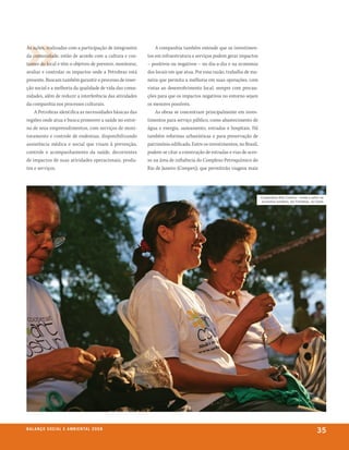 As ações, realizadas com a participação de integrantes        A companhia também entende que os investimen-
da comunidade, estão de acordo com a cultura e cos-       tos em infraestrutura e serviços podem gerar impactos
tumes do local e têm o objetivo de prevenir, monitorar,   – positivos ou negativos – no dia-a-dia e na economia
avaliar e controlar os impactos onde a Petrobras está     dos locais em que atua. Por essa razão, trabalha de ma-
presente. Buscam também garantir o processo de inser-     neira que permita a melhoria em suas operações, com
ção social e a melhoria da qualidade de vida das comu-    vistas ao desenvolvimento local, sempre com precau-
nidades, além de reduzir a interferência das atividades   ções para que os impactos negativos no entorno sejam
da companhia nos processos culturais.                     os menores possíveis.
    A Petrobras identifica as necessidades básicas das        As obras se concentram principalmente em inves-
regiões onde atua e busca promover a saúde no entor-      timentos para serviço público, como abastecimento de
no de seus empreendimentos, com serviços de moni-         água e energia, saneamento, estradas e hospitais. Há
toramento e controle de endemias, disponibilizando        também reformas urbanísticas e para preservação de
assistência médica e social que visam à prevenção,        patrimônio edificado. Entre os investimentos, no Brasil,
controle e acompanhamento da saúde, decorrentes           podem-se citar a construção de estradas e vias de aces-
de impactos de suas atividades operacionais, produ-       so na área de influência do Complexo Petroquímico do
tos e serviços.                                           Rio de Janeiro (Comperj), que permitirão viagens mais




                                                                                                                     Cooperativa Arte Costura – moda e estilo na
                                                                                                                      economia solidária, em fortaleza, no Ceará




be anço s an al
r a l at ó r i o o C iu a le 2a m b i e n ta l 2 0 0 8
                              008
                                                                                                                                                           35
 