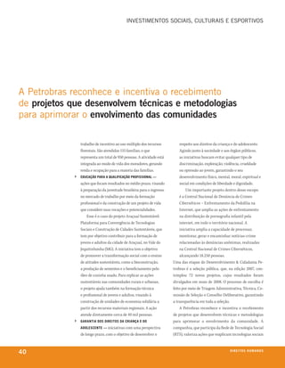 iNvestiMeNtos soCiAis, CUltUrAis e esPortivos




A Petrobras reconhece e incentiva o recebimento
de projetos que desenvolvem técnicas e metodologias
para aprimorar o envolvimento das comunidades

                 trabalho de incentivo ao uso múltiplo dos recursos         respeito aos direitos da criança e do adolescente.
                 florestais. São atendidas 155 famílias, o que              Agindo junto à sociedade e aos órgãos públicos,
                 representa um total de 950 pessoas. A atividade está       as iniciativas buscam evitar qualquer tipo de
                 integrada ao modo de vida dos moradores, gerando           discriminação, exploração, violência, crueldade
                 renda e ocupação para a maioria das famílias.              ou opressão ao jovem, garantindo o seu
             ›   eduCação para a qualifiCação profissional —                desenvolvimento físico, mental, moral, espiritual e
                 ações que focam resultados no médio prazo, visando         social em condições de liberdade e dignidade.
                 à preparação da juventude brasileira para o ingresso           Um importante projeto dentro desse escopo
                 no mercado de trabalho por meio da formação                é a Central Nacional de Denúncia de Crimes
                 profissional e da construção de um projeto de vida         Cibernéticos – Enfrentamento da Pedofilia na
                 que considere suas vocações e potencialidades.             Internet, que amplia as ações de enfrentamento
                     Esse é o caso do projeto Araçuaí Sustentável:          na distribuição de pornografia infantil pela
                 Plataforma para Convergência de Tecnologias                internet, em todo o território nacional. A
                 Sociais e Construção de Cidades Sustentáveis, que          iniciativa amplia a capacidade de processar,
                 tem por objetivo contribuir para a formação de             monitorar, gerar e encaminhar notícias-crime
                 jovens e adultos da cidade de Araçuaí, no Vale do          relacionadas às denúncias anônimas, realizadas
                 Jequitinhonha (MG). A iniciativa tem o objetivo            na Central Nacional de Crimes Cibernéticos,
                 de promover a transformação social com o ensino            alcançando 18.250 pessoas.
                 de atitudes sustentáveis, como a bioconstrução,        Uma das etapas do Desenvolvimento & Cidadania Pe-
                 a produção de sementes e o beneficiamento pelo         trobras é a seleção pública, que, na edição 2007, con-
                 óleo de cozinha usado. Para replicar as ações          templou 72 novos projetos, cujos resultados foram
                 sustentáveis nas comunidades rurais e urbanas,         divulgados em maio de 2008. O processo de escolha é
                 o projeto ajuda também na formação técnica             feito por meio de Triagem Administrativa, Técnica, Co-
                 e profissional de jovens e adultos, visando à          missão de Seleção e Conselho Deliberativo, garantindo
                 construção de unidades de economia solidária a         a transparência em toda a seleção.
                 partir dos recursos materiais regionais. A ação            A Petrobras reconhece e incentiva o recebimento
                 atende diretamente cerca de 40 mil pessoas.            de projetos que desenvolvem técnicas e metodologias
             ›   Garantia dos direitos da Criança e do                  para aprimorar o envolvimento da comunidade. A
                 adolesCente — iniciativas com uma perspectiva          companhia, que participa da Rede de Tecnologia Social
                 de longo prazo, com o objetivo de desenvolver o        (RTS), valoriza ações que reaplicam tecnologias sociais



40                                                                                                        direitos humanos
 