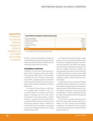 iNvestiMeNtos soCiAis, CUltUrAis e esPortivos




                       inVestimento em projetos esportiVos em 2008
  A Petrobras
  foi uma das          liNhA de AtUAção
                       Esporte de rendimento
                                                                                                                                     r$ Mil
                                                                                                                                    39.225
     primeiras         Esporte motor                                                                                                 27.120
  empresas a           Esporte incentivado                                                                                            2.598
                       Outros*                                                                                                       6.900
     utilizar os       total                                                                                                        68.951
 benefícios da     *    inclui projetos das unidades da área internacional e refap.

   lei Federal
  de Incentivo     de renda –, os projetos são submetidos ao Comitê de Pa-                Já no Programa Petrobras Esporte Motor, a compa-
   ao Esporte      trocínios da Subsecretaria de Comunicação Institucional            nhia atua com foco na cooperação tecnológica, utilizan-
                   da Secretaria Geral da Presidência da República (Secom),           do as pistas de competição para pesquisa e desenvolvi-
                   onde recebem a adesão antes da contratação.                        mento de seus produtos, sob condições mais rigorosas.
                                                                                      A companhia apoia competições em categorias como:
                   patroCínios esportiVos                                             rally, kart, caminhão, motociclismo e protótipo. Um
                   A Petrobras é uma das maiores incentivadoras do es-                exemplo significativo foi a parceria técnica com a equi-
                   porte no Brasil. Em pesquisa realizada pela consulto-              pe Williams de Fórmula 1, encerrada no final de 2008.
                   ria internacional Market Analysis, a marca Petrobras               O resultado foi o desenvolvimento da gasolina Podium,
                   é apontada como a mais associada ao esporte nacio-                 considerada o melhor combustível disponível no mer-
                   nal. Em 2008, a companhia investiu cerca de R$ 61,4                cado brasileiro.
                   milhões em projetos de todo o País, por meio dos pro-                  Em 2008, estava previsto o lançamento do progra-
                   gramas Petrobras Esporte de Rendimento e Petrobras                 ma Petrobras Esporte & Cidadania, mas o processo de
                   Esporte Motor.                                                     seleção pública de projetos esportivos não atingiu seus
                       No Programa Petrobras Esporte de Rendimen-                     objetivos principais. Menos de 30% dos projetos inscri-
                   to, a companhia apoia o handebol, o surfe e o tê-                  tos atendiam ao regulamento e não houve propostas
                   nis, além do futebol, com o patrocínio ao Clube de                 das regiões Norte ou Nordeste. Também não foi atingi-
                   Regatas do Flamengo, time com o maior número                       do o número mínimo preferencial de 50% de projetos de
                   de torcedores no País. Outro incentivo ao esporte                  Desporto Educacional.
                   brasileiro é o patrocínio oficial ao Comitê Olímpi-                    Por este motivo, a Petrobras pretende lançar, em
                   co Brasileiro (COB). Além disso, a Petrobras foi uma               2009, outra Seleção Pública Petrobras Esporte & Ci-
                   das primeiras empresas a utilizar os benefícios da                 dadania, com novas orientações para participação,
                   Lei Federal de Incentivo ao Esporte, patrocinando                  considerando a Lei Federal de Incentivo ao Esporte
                   a preparação da Delegação Brasileira para os Jogos                 uma ferramenta essencial para o desenvolvimento do
                   Olímpicos Pequim 2008.                                             desporto brasileiro. ■



46                                                                                                                       direitos humanos
 