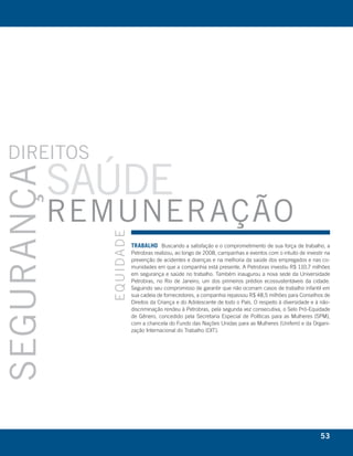 DIrEItoS
            SaúDE
SEgurança




            rEmunEração
              EquIDa D E




                           trabalho Buscando a satisfação e o comprometimento de sua força de trabalho, a
                           Petrobras realizou, ao longo de 2008, campanhas e eventos com o intuito de investir na
                           prevenção de acidentes e doenças e na melhoria da saúde dos empregados e nas co-
                           munidades em que a companhia está presente. A Petrobras investiu R$ 110,7 milhões
                           em segurança e saúde no trabalho. Também inaugurou a nova sede da Universidade
                           Petrobras, no Rio de Janeiro, um dos primeiros prédios ecossustentáveis da cidade.
                           Seguindo seu compromisso de garantir que não ocorram casos de trabalho infantil em
                           sua cadeia de fornecedores, a companhia repassou R$ 48,5 milhões para Conselhos de
                           Direitos da Criança e do Adolescente de todo o País. O respeito à diversidade e à não-
                           discriminação rendeu à Petrobras, pela segunda vez consecutiva, o Selo Pró-Equidade
                           de Gênero, concedido pela Secretaria Especial de Políticas para as Mulheres (SPM),
                           com a chancela do Fundo das Nações Unidas para as Mulheres (Unifem) e da Organi-
                           zação Internacional do Trabalho (OIT).




                                                                                                            53
 
