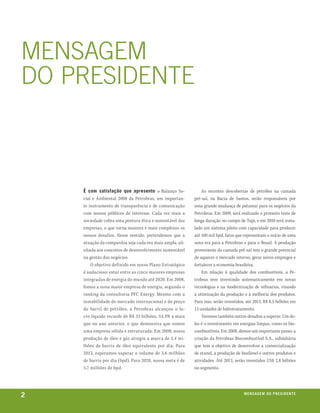 menSagem
do preSidente



    É com satisfação que apresento o Balanço So-              As recentes descobertas de petróleo na camada
    cial e Ambiental 2008 da Petrobras, um importan-      pré-sal, na Bacia de Santos, serão responsáveis por
    te instrumento de transparência e de comunicação      uma grande mudança de patamar para os negócios da
    com nossos públicos de interesse. Cada vez mais a     Petrobras. Em 2009, será realizado o primeiro teste de
    sociedade cobra uma postura ética e sustentável das   longa duração no campo de Tupi, e em 2010 será insta-
    empresas, o que torna maiores e mais complexos os     lado um sistema piloto com capacidade para produzir
    nossos desafios. Nesse sentido, pretendemos que a     até 100 mil bpd, fatos que representam o início de uma
    atuação da companhia seja cada vez mais ampla, ali-   nova era para a Petrobras e para o Brasil. A produção
    nhada aos conceitos de desenvolvimento sustentável    proveniente da camada pré-sal tem o grande potencial
    na gestão dos negócios.                               de aquecer o mercado interno, gerar novos empregos e
        O objetivo definido em nosso Plano Estratégico    fortalecer a economia brasileira.
    é audacioso: estar entre as cinco maiores empresas        Em relação à qualidade dos combustíveis, a Pe-
    integradas de energia do mundo até 2020. Em 2008,     trobras vem investindo sistematicamente em novas
    fomos a nona maior empresa de energia, segundo o      tecnologias e na modernização de refinarias, visando
    ranking da consultoria PFC Energy. Mesmo com a        à otimização da produção e à melhoria dos produtos.
    instabilidade do mercado internacional e do preço     Para isso, serão investidos, até 2013, R$ 8,5 bilhões em
    do barril de petróleo, a Petrobras alcançou o lu-     13 unidades de hidrotratamento.
    cro líquido recorde de R$ 33 bilhões, 53,3% a mais        Teremos também outros desafios a superar. Um de-
    que no ano anterior, o que demonstra que somos        les é o investimento em energias limpas, como os bio-
    uma empresa sólida e estruturada. Em 2008, nossa      combustíveis. Em 2008, demos um importante passo: a
    produção de óleo e gás atingiu a marca de 2,4 mi-     criação da Petrobras Biocombustível S.A., subsidiária
    lhões de barris de óleo equivalente por dia. Para     que tem o objetivo de desenvolver a comercialização
    2013, esperamos superar o volume de 3,6 milhões       de etanol, a produção de biodiesel e outros produtos e
    de barris por dia (bpd). Para 2020, nossa meta é de   atividades. Até 2013, serão investidos US$ 2,8 bilhões
    5,7 milhões de bpd.                                   no segmento.




2                                                                                    m e n s a g e m d o p r e s i d e nx o
                                                                                                                     ei te
 