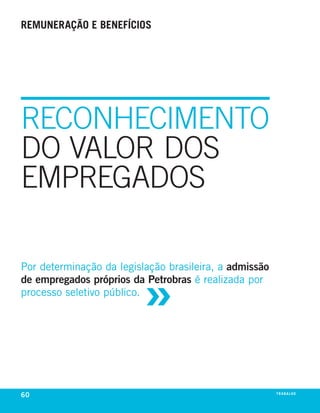 remuneração e benefícios




RECONHECIMENTO
DO VALOR DOS
EMPREGADOS



                          »
Por determinação da legislação brasileira, a admissão
de empregados próprios da Petrobras é realizada por
processo seletivo público.




60                                                      tr abalho
 