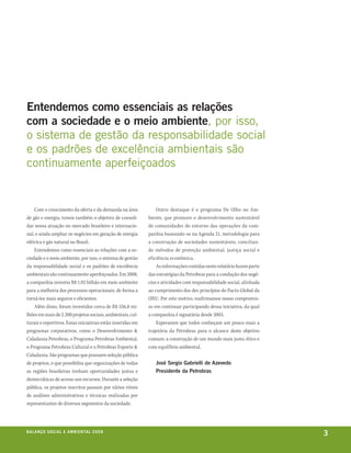 Entendemos como essenciais as relações
com a sociedade e o meio ambiente, por isso,
o sistema de gestão da responsabilidade social
e os padrões de excelência ambientais são
continuamente aperfeiçoados


    Com o crescimento da oferta e da demanda na área            Outro destaque é o programa De Olho no Am-
de gás e energia, temos também o objetivo de consoli-       biente, que promove o desenvolvimento sustentável
dar nossa atuação no mercado brasileiro e internacio-       de comunidades do entorno das operações da com-
nal, e ainda ampliar os negócios em geração de energia      panhia baseando-se na Agenda 21, metodologia para
elétrica e gás natural no Brasil.                           a construção de sociedades sustentáveis, concilian-
    Entendemos como essenciais as relações com a so-        do métodos de proteção ambiental, justiça social e
ciedade e o meio ambiente, por isso, o sistema de gestão    eficiência econômica.
da responsabilidade social e os padrões de excelência           As informações contidas neste relatório fazem parte
ambientais são continuamente aperfeiçoados. Em 2008,        das estratégias da Petrobras para a condução dos negó-
a companhia investiu R$ 1,92 bilhão em meio ambiente        cios e atividades com responsabilidade social, alinhada
para a melhoria dos processos operacionais, de forma a      ao cumprimento dos dez princípios do Pacto Global da
torná-los mais seguros e eficientes.                        ONU. Por este motivo, reafirmamos nosso compromis-
    Além disso, foram investidos cerca de R$ 556,8 mi-      so em continuar participando dessa iniciativa, da qual
lhões em mais de 2.300 projetos sociais, ambientais, cul-   a companhia é signatária desde 2003.
turais e esportivos. Essas iniciativas estão inseridas em       Esperamos que todos conheçam um pouco mais a
programas corporativos, como o Desenvolvimento &            trajetória da Petrobras para o alcance deste objetivo
Cidadania Petrobras, o Programa Petrobras Ambiental,        comum: a construção de um mundo mais justo, ético e
o Programa Petrobras Cultural e o Petrobras Esporte &       com equilíbrio ambiental.
Cidadania. São programas que possuem seleção pública
de projetos, o que possibilita que organizações de todas       José Sergio Gabrielli de Azevedo
as regiões brasileiras tenham oportunidades justas e           Presidente da Petrobras
democráticas de acesso aos recursos. Durante a seleção
pública, os projetos inscritos passam por vários níveis
de análises administrativas e técnicas realizadas por
representantes de diversos segmentos da sociedade.




be anço s an al
r a l at ó r i o o c iu a le 2a m b i e n ta l 2 0 0 8
                              008
                                                                                                                      3
 