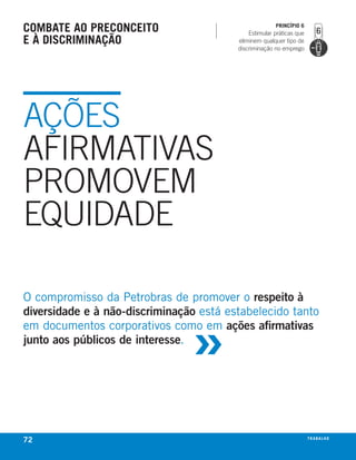 combate ao Preconceito                                 PrincíPio 6
                                             Estimular práticas que
e à discriminação                        eliminem qualquer tipo de
                                         discriminação no emprego




AÇÕES
AFIRMATIVAS
PROMOVEM
EQUIDADE

o compromisso da Petrobras de promover o respeito à



                                »
diversidade e à não-discriminação está estabelecido tanto
em documentos corporativos como em ações afirmativas
junto aos públicos de interesse.




72                                                                    t r a ba lxo
                                                                             ei h
 
