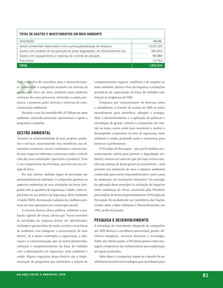total de Gastos e investimentos em meio ambiente

  desCrição                                                                                              r$ mil
  Gastos ambientais relacionados com a produção/operação da empresa                                  1.635.203
  Gastos com projetos de recuperação de áreas degradadas, de reflorestamento etc.                       185.664
  Gastos com equipamentos e sistemas de controle de poluição                                             98.884
  Patrocínios                                                                                            53.763
  total                                                                                               1.973.514




Com o objetivo de contribuir para o desenvolvimen-         comportamentos seguros, saudáveis e de respeito ao
to sustentável, a companhia mantém um sistema de           meio ambiente, dentro e fora da empresa, e avaliações
gestão com foco em meio ambiente para melhoria             periódicas da capacitação da força de trabalho com
contínua dos seus processos, incluindo a cadeia pro-       relação às exigências de SMS.
dutiva, e promove ações internas e externas de cons-            Composto por representantes de diversas áreas
cientização ambiental.                                     e subsidiárias, o Comitê de Gestão de SMS se reúne
    Durante o ano, foi investido R$ 1,97 bilhão em meio    mensalmente para identificar, planejar e acompa-
ambiente, incluindo processos operacionais e apoio a       nhar o desenvolvimento e a aplicação de políticas e
programas e projetos.                                      estratégias de gestão comuns à companhia em rela-
                                                           ção ao tema, assim como para monitorar e avaliar o
Gestão ambiental                                           desempenho corporativo na área de segurança, meio
“Investir na sustentabilidade de seus projetos, produ-     ambiente e saúde, propondo ações e iniciativas para
tos e serviços, maximizando seus benefícios, nas di-       otimizar a performance.
mensões econômica, social e ambiental, e minimizan-             O Princípio da Precaução – que prevê medidas eco-
do seus impactos adversos, e monitorar todo o ciclo de     nomicamente viáveis para prevenir a degradação am-
vida das suas instalações, operações e produtos”. Esse     biental, mesmo em casos em que não haja certeza cien-
é um compromisso da Petrobras, previsto em seu Có-         tífica de ameaça de danos graves ou irreversíveis – está
digo de Ética.                                             presente nas avaliações de risco e impacto ambiental
    Por este motivo, medidas legais de prevenção são       conduzidas para novos empreendimentos e para casos
permanentemente adotadas. A companhia gerencia os          de mudanças em instalações existentes. Um exemplo
aspectos ambientais de suas atividades de forma inte-      da aplicação desse princípio é a avaliação de impactos
grada com as questões de segurança e saúde, como ex-       sobre mudanças do clima, conduzida pela Petrobras
plicitado em sua política de Segurança, Meio Ambiente      para análise de novos empreendimentos. O Princípio da
e Saúde (SMS), direcionada à adoção das melhores prá-      Precaução foi estabelecido na Conferência das Nações
ticas em suas operações (ver contracapa inicial).          Unidas sobre o Meio Ambiente e Desenvolvimento, em
    A terceira diretriz dessa política, referente à ava-   1992, no Rio de Janeiro.
liação e gestão de riscos, afirma que “riscos inerentes
às atividades da empresa devem ser identificados,          pesquisa e desenvolvimento
avaliados e gerenciados de modo a evitar a ocorrência      A estratégia de crescimento integrado da companhia
de acidentes e/ou assegurar a minimização de seus          até 2020 destaca a excelência operacional, gestão, efi-
efeitos”. Já a oitava contempla a capacitação, a edu-      ciência energética, recursos humanos e tecnologia.
cação e a conscientização, que, ao serem promovidas,       Sobre este último ponto, a Petrobras possui como van-
reforçam o comprometimento da força de trabalho            tagem competitiva seu conhecimento para exploração
com o desempenho em segurança, meio ambiente e             em águas profundas.
saúde. Alguns requisitos dessa diretriz são a imple-           Além disso, a companhia impôs-se o desafio de ser
mentação de programas que estimulem a adoção de            referência mundial em tecnologias que contribuam para


be anço s an al
r a l at ó r i o o c iu a le 2a m b i e n ta l 2 0 0 8
                              008
                                                                                                                      81
 
