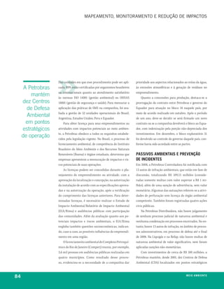 mapeamento, monitoramento e redUção de impaCtos




                    Das unidades em que esse procedimento pode ser apli-      prioridade aos aspectos relacionados ao reúso da água,
      A Petrobras   cado, 93% estão certificadas por organismos brasileiros   às emissões atmosféricas e à geração de resíduos no
                    ou internacionais quanto ao atendimento satisfatório      empreendimento.
         mantém     às normas ISO 14001 (gestão ambiental) ou OHSAS               Quanto a concessões para produção, destaca-se a
     dez Centros    18001 (gestão de segurança e saúde). Para mensurar a      prorrogação do contrato entre Petrobras e governo do
       de Defesa    aplicação das práticas de SMS na companhia, foi ava-      Equador para atuação no bloco 18 naquele país, por
                    liada a gestão de 52 unidades operacionais do Brasil,     meio de acordo realizado em outubro. Após o período
       Ambiental    Argentina, Estados Unidos, Peru e Equador.                de um ano, deve-se decidir se será firmado um novo
       em pontos         Para obter licença para seus empreendimentos ou      contrato ou se a companhia devolverá o bloco ao Equa-
     estratégicos   atividades com impactos potenciais ao meio ambien-        dor, com indenização pela porção não-depreciada dos
                    te, a Petrobras obedece a todos os requisitos estabele-   investimentos. Em dezembro, o bloco exploratório 31
     de operação    cidos pela legislação vigente. No Brasil, o processo de   foi devolvido ao controle do governo daquele país, con-
                    licenciamento ambiental, de competência do Instituto      forme havia sido acordado entre as partes.
                    Brasileiro do Meio Ambiente e dos Recursos Naturais
                    Renováveis (Ibama) e órgãos estaduais, determina que      passivos ambientais e prevenção
                    empresas apresentem a mensuração de impactos e ris-       de incidentes
                    cos potenciais de suas operações.                         Em 2008, a Petrobras Controladora foi notificada com
                         As licenças podem ser concedidas durante o pla-      13 autos de infração ambientais, que estão em fase de
                    nejamento do empreendimento ou atividade, com a           discussão, totalizando R$ 109,15 milhões (conside-
                    aprovação da localização e concepção, na autorização      radas somente multas com valor superior a R$ 1 mi-
                    da instalação de acordo com as especificações aprova-     lhão), além de uma sanção de advertência, sem valor
                    das e na autorização da operação, após a verificação      monetário. Algumas das autuações referem-se a ativi-
                    do cumprimento das licenças anteriores. Para deter-       dades de perfuração sem licença do órgão ambiental
                    minadas licenças, é necessário realizar o Estudo de       competente. Também foram registradas quatro ações
                    Impacto Ambiental/Relatório de Impacto Ambiental          civis públicas.
                    (EIA/Rima) e audiências públicas com participação             Na Petrobras Distribuidora, não houve julgamento
                    das comunidades. Além da avaliação quanto aos po-         de nenhum processo judicial de natureza ambiental e
                    tenciais impactos e riscos ambientais, o EIA/Rima         nenhuma condenação em processos encerrados. No en-
                    engloba também questões socioeconômicas, indican-         tanto, houve 13 autos de infração, no âmbito de proces-
                    do, caso a caso, as possíveis influências do empreendi-   sos administrativos, em processo de defesa até o final
                    mento em uma região.                                      de 2008. Na Liquigás e na Refap, não houve multas de
                        O licenciamento ambiental do Complexo Petroquí-       natureza ambiental de valor significativo, nem foram
                    mico do Rio de Janeiro (Comperj) reuniu, por exemplo,     aplicadas sanções não-monetárias.
                    3,6 mil pessoas em audiências públicas realizadas em          Com investimentos de cerca de R$ 100 milhões, a
                    quatro municípios. Como resultado desse proces-           Petrobras mantém, desde 2001, dez Centros de Defesa
                    so, evidenciou-se a necessidade de a companhia dar        Ambiental (CDA) localizados em pontos estratégicos



84                                                                                                                  m e i o a m b i e nx o
                                                                                                                                    ei te
 