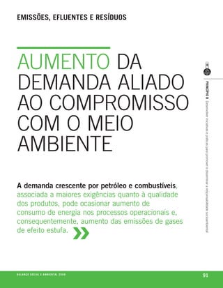 emissões, efluentes e resíduos




AUMENTO DA
DEMANDA ALIADO




                                                             princípio 8 Desenvolver iniciativas e práticas para promover e disseminar a responsabilidade socioambiental
AO COMPROMISSO
COM O MEIO
AMBIENTE
A demanda crescente por petróleo e combustíveis,
associada a maiores exigências quanto à qualidade
dos produtos, pode ocasionar aumento de



                                                         »
consumo de energia nos processos operacionais e,
consequentemente, aumento das emissões de gases
de efeito estufa.




be anço s an al
r a l at ó r i o o c iu a le 2a m b i e n ta l 2 0 0 8
                              008
                                                             91
 