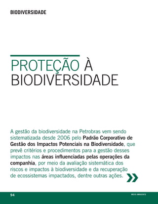 biodiversidade




PROTEÇÃO À
BIODIVERSIDADE


a gestão da biodiversidade na petrobras vem sendo
sistematizada desde 2006 pelo Padrão Corporativo de
Gestão dos Impactos Potenciais na Biodiversidade, que
prevê critérios e procedimentos para a gestão desses
impactos nas áreas influenciadas pelas operações da



                                                »
companhia, por meio da avaliação sistemática dos
riscos e impactos à biodiversidade e da recuperação
de ecossistemas impactados, dentre outras ações.


94                                                 m e i o a m b i e nx o
                                                                   ei te
 