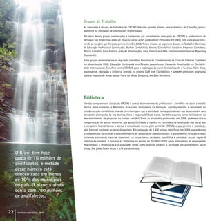 22 crcmg balanço social 2008
Grupos de Trabalho
As comissões e Grupos de Trabalhos do CRCMG têm sido grandes aliados para a diretoria do Conselho, princi-
palmente na prestação de informações segmentadas.
Por meio destes grupos coordenados e compostos por conselheiros, delegados do CRCMG e profissionais de
destaque nas respectivas áreas de atuação, várias ações puderam ser efetivadas em 2008, com cada grupo exer-
cendo as funções que lhes são pertinentes. Em 2008, foram criados os seguintes Grupos de Trabalho: Comissão
de Educação Profissional Continuada; Mulher Contabilista; Ensino; Contabilista Solidário; Empresas Contábeis;
Perícia Contábil; Área Pública; Área de Informações; Área Tributária e IRFS (International Financial Reporting
Standards).
Estes grupos desenvolveram os seguintes trabalhos: Encontro de Coordenadores de Curso de Ciências Contábeis
em dezembro de 2008; Educação Continuada com Estudos para oferecer Cursos de Atualização em Contabili-
dade Internacional; Convênio com o SEBRAE para a realização do curso Contabilizando o Sucesso. Além disso,
promoveram educação a distância inserida no projeto Café com Contabilista e também prestaram assessoria
sobre o imposto de renda pessoa física no Minas Shopping, em Belo Horizonte.
Biblioteca
Um dos compromissos sociais do CRCMG é com o desenvolvimento profissional e científico da classe contábil.
Dentro desse contexto, a Biblioteca atua como facilitadora na formação, aperfeiçoamento e reciclagem do
estudante e do contabilista visando contribuir para que a sociedade tenha profissionais que desenvolvam suas
atividades alicerçadas na boa técnica, ética e responsabilidade social. Também atuamos como facilitadores no
desenvolvimento de pesquisas no campo contábil. Entre as atividades promovidas em 2008, podemos citar a
reorganização do acervo existente, que gerou facilidade e rapidez no controle e na localização das obras que
o compõem. Possibilitamos o acesso à consulta do acervo pelo portal do CRCMG, o que permite à sociedade,
pela Internet, conhecer as obras disponíveis. A catalogação de 3.400 artigos científicos, em 2008, o que denota
o compromisso social com o desenvolvimento da pesquisa no campo contábil. O atendimento feito por e-mail,
incluindo o envio de material disponível em nosso banco de dados, possibilita à sociedade acesso rápido à
informação contábil. A inclusão da Biblioteca no escopo da ISO 9001/2000 gerou indicadores de desempenho
relacionados à organização e à qualidade, tendo como objetivo garantir à sociedade um atendimento ágil e
eficaz. Em 2008, foram feitos 1.579 atendimentos.
O Brasil tem hoje
cerca de 16 milhões de
analfabetos, e metade
desse número está
concentrada em menos
de 10% dos municípios
do país. O planeta ainda
conta com 780 milhões
de analfabetos.
O Brasil tem hoje
cerca de 16 milhões de
analfabetos, e metade
desse número está
concentrada em menos
de 10% dos municípios
do país. O planeta ainda
conta com 780 milhões
de analfabetos.
 