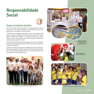 crcmg balanço social 2008 23
Responsabilidade
Social
Projeto Contabilista Solidário
Por meio do Projeto Contabilista Solidário, o Conselho promove e estimula
durante todo o ano o espírito de cidadania e responsabilidade social entre os
profissionais e os estudantes de Ciências Contábeis.
Em 2008, foram arrecadadas 4.748 unidades de leite em pó integral 400g,
durante a Semana do Contabilista ocorrida no período de 28 a 30 de maio de
2008. As doações foram entregues a 14 entidades de assistência a pessoas
carentes, crianças em situação de risco, idosos, portadores de deficiência e
também igrejas da capital e do interior.
O projeto Contabilista Solidário entregou, ainda, no mês de abril, 19 cestas bá-
sicas para duas entidades cadastradas de Belo Horizonte: Creche das Rosinhas
e Projeto Social Vem Viver.
Em dezembro de 2008, os funcionários do CRCMG promoveram a Campanha de
Natal para arrecadação e doação de brinquedos. Uma das entidades cadastra-
das no Projeto Contabilista Solidário recebeu a visita do Papai Noel, que levou
os brinquedos e fez a alegria das crianças.
ESTANDE DO crcmg E
ALIMENTOS ARRECADADOS
PELO PROJETO
CONTABiLISTA SOLIDÁRIO
VISITA DO PAPAI NOEL E
DOAÇÃO DE BRINQUEDOS
CRECHE DAS ROSINHAS RECEBE DOAÇÕES DE ALIMENTOSFUNCIONÁRIOS dO crcmg PROMOVERAM CAMPANHA DE nATAL
 