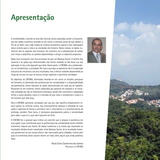 Apresentação
A contabilidade, inserida na área das ciências sociais aplicadas, prevê a interpreta-
ção dos dados numéricos levando-se em conta o contexto social de que advêm, a
fim de se obter uma visão ampla do sistema econômico vigente e das implicações
desse sistema para a vida e as atividades dos homens. Nesse campo, os dados nu-
méricos não se separam dos humanos. Ao contrário, há a sobreposição de ambos
com vistas a amplificar as análises depreendidas e atingir os objetivos propostos.
Nada mais consoante com tais princípios do que um Balanço Social. A análise dos
números e as ações aqui demonstradas não teriam validade se não fosse sua real
aplicação no dia a dia daqueles que deles fazem parte: o CRCMG, seus colaborado-
res, os contabilistas, a sociedade. Por isso, o que aqui se apresenta não é a exposição
exaustiva de iniciativas e de seus resultados, mas o efetivo trabalho depreendido ao
longo de um ano em que se buscou atingir objetivos e aprimorar atividades.
Os objetivos do CRCMG, delineados levando-se em conta as funções precípuas
do Conselho, as demandas dos profissionais da contabilidade e a responsabilidade
socioambiental, foram basilares às ações desenvolvidas em cada dia de trabalho.
Pautaram-se em números, foram traduzidos por palavras em projetos e se torna-
ram realidade por não se mostrarem estanques, sendo-lhes necessária a adaptação
frente a novos desafios, como é o mercado de que trata o contabilista e como é o
ser humano que nele atua.
Para o CRCMG, aprimorar atividades, por sua vez, não significa simplesmente re-
duzir gastos ou otimizar custos, mas principalmente adequar a realidade de suas
ações e objetivos de forma a contribuir com o crescimento e o reconhecimento da
profissão contábil. Para tanto, é necessário planejamento prévio e sensibilidade
para saber o que é e o que não é possível ser feito.
O CRCMG fez o possível para trilhar um caminho que o levasse à excelência em
suas ações e que contribuísse para os profissionais da contabilidade serem também
excelentes naquilo que fazem. Os dados numéricos e os textos que expressam os
resultados obtidos foram compilados neste Balanço Social. Já os resultados huma-
nos apresentam-se aos nossos olhos e são vivenciados pelos cidadãos, motivo pelo
qual as entrelinhas deste volume devem ser lidas como aquilo que ainda podemos
fazer.
	 Paulo Cezar Consentino dos Santos
			 Presidente do CRCMG
 