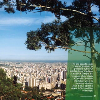 crcmg balanço social 2008 31
No ano passado a Aids
matou 3 milhões de
pessoas, e outros 4,1
milhões foram infectados
– mais de 8.000 por dia,
e a doença hoje infecta
40 milhões, dos quais
25 milhões vivem no
continente africano.
Além disso, a epidemia
deixou órfãs 15 milhões
de crianças.
No ano passado a Aids
matou 3 milhões de
pessoas, e outros 4,1
milhões foram infectados
– mais de 8.000 por dia,
e a doença hoje infecta
40 milhões, dos quais
25 milhões vivem no
continente africano.
Além disso, a epidemia
deixou órfãs 15 milhões
de crianças.
 