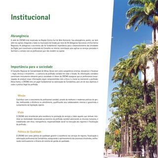 Institucional
Abrangência
A sede do CRCMG está localizada na Região Centro-Sul de Belo Horizonte. Sua abrangência, porém, vai bem
além da capital, chegando a todos os municípios do Estado por meio de 95 Delegacias Seccionais e 8 Escritórios
Regionais. As delegacias e escritórios são de fundamental importância para o desenvolvimento das atividades
do Órgão, pois constituem a extensão do Conselho no interior, contribuem para agilizar os serviços prestados e
facilitam o contato com os profissionais que não residem na capital.
Importância para a sociedade
O Conselho Regional de Contabilidade de Minas Gerais tem como competência orientar, disciplinar e fiscalizar
– legal, técnica e eticamente – o exercício da profissão contábil em todo o Estado. As informações contábeis
constituem instrumento relevante para a sociedade e é dever do CRCMG assegurar que os profissionais encar-
regados de produzir essas informações sejam comprometidos com a ética e a moral ao exercerem a profissão.
Dessa forma, o CRCMG tem um papel fundamental na valorização do Contabilista, pois um de seus objetivos é
coibir a prática ilegal da profissão.
	 Missão
Contribuir com o crescimento do profissional contábil, através de melhores e modernas práticas de ges-
tão, melhorando a eficiência no atendimento, qualificando seus colaboradores internos e garantindo o
cumprimento da legislação vigente.
	 Visão
O CRCMG será reconhecido pela excelência na prestação de serviços a todos aqueles que tenham inte-
resse ou necessidade relacionada ao exercício da profissão contábil valorizando os recursos humanos, e
trabalhando com ética, transparência, responsabilidade social na execução dos registros e fiscalização
da profissão.
	 Política de Qualidade
O CRCMG tem como política de qualidade garantir a excelência nos serviços de registro, fiscalização e
valorização profissional do Contabilista, assegurando o aprimoramento dos processos envolvidos, melho-
rando continuamente a eficácia do sistema de gestão de qualidade.
crcmg balanço social 2008 7
 