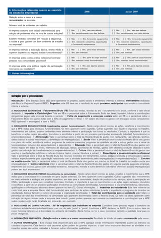 6. Informações relevantes quanto ao exercício
da cidadania empresarial                                                         2008                                         metas 2009

Relação entre a maior e a menor
remuneração na empresa

Número total de acidentes de trabalho

A empresa costuma ouvir os(as) funcionários(as) para         [ ] Não     [ ] Sim, sem data definida           [ ] Não     [ ] Sim, sem data definida
solução de problemas e/ou na hora de buscar soluções?        [ ] Sim, periodicamente com data definida        [ ] Sim, periodicamente com data definida


Existem medidas concretas em relação à segurança,            [ ] Não      [ ] Sim, fornecendo equipamentos    [ ] Não      [ ] Sim, fornecendo equipamentos
à saúde e para garantir um bom ambiente de trabalho          [ ] Sim, realizando campanhas, capacitações      [ ] Sim, realizando campanhas, capacitações
na empresa?                                                      e fornecendo equipamentos                        e fornecendo equipamentos


A empresa estimula a educação básica, ensino médio e         [ ] Não     [ ] Sim, para os(as) sócios(as)      [ ] Não     [ ] Sim, para os(as) sócios(as)
superior (supletivo ou regular) dos(as) funcionários(as)?    [ ] Sim, para todos(as)                          [ ] Sim, para todos(as)


A empresa adota como prática selecionar/contratar            [ ] Não      [ ] Sim, parte do corpo funcional   [ ] Não      [ ] Sim, parte do corpo funcional
pessoas nas comunidades próximas?                            [ ] Sim, todos(as) os(as) funcionários(as)       [ ] Sim, todos(as) os(as) funcionários(as)


A empresa adota uma política regular de participação         [ ] Não      [ ] Sim, para algumas pessoas       [ ] Não      [ ] Sim, para algumas pessoas
nos lucros ou resultados?                                    [ ] Sim, para todos(as)                          [ ] Sim, para todos(as)

7. Outras Informações




  Instruções para o preenchimento
  REALIZAÇÃO - Este Balanço Social (BS) deve apresentar os projetos, ações sociais e ambientais (internas e externas) efetivamente realizadas
  pela Micro e Pequena Empresa (MPE). Sugestão: este BS deve ser o resultado de amplo processo participativo que envolva a comunidade
  interna e externa.

  2. INDICADORES ECONÔMICOS - Faturamento Bruto (FB) Total das vendas, receitas do ano - faturamento bruto anual, conforme o valor oficial
  declarado | Impostos e Contribuições Total em R$ e o percentual sobre o Faturamento Bruto das taxas, impostos, tributos e contribuições
  obrigatórias pagas pela empresa durante o período | Folha de pagamento e encargos sociais Valor em R$ e o percentual sobre o
  Faturamento Bruto dos gastos totais com a folha de pagamento (+ férias + 13º salário etc) mais os gastos com encargos sociais compulsórios:
  INSS (patronal + empregado) e com o FGTS.

  3. INDICADORES SOCIAIS INTERNOS [investimentos nos(as) funcionários(as)] - Neste campo devem constar as ações, benefícios e investimentos
  que a MPE realiza para seus(uas) funcionários(as). Os itens aparecem como sugestão. Outras sugestões são: saúde e segurança no trabalho,
  investimentos em cultura, projetos ambientais/meio ambiente interno e participação nos lucros ou resultados. Contudo, o importante é que os
  benefícios e ações sejam pensados, discutidos e escolhidos a partir de um processo participativo envolvendo todos(as) funcionário(as) e
  empreendedores(as) | Alimentação Valor e percentual sobre o total da Receita Bruta de gastos com restaurante, vale-refeição, lanches,
  cestas básicas e outros relacionados à alimentação de empregados(as) | Saúde Valor e percentual sobre o total da Receita Bruta dos gastos
  com plano de saúde, assistência médica, programas de medicina preventiva, programas de qualidade de vida e outros gastos com a saúde de
  funcionários(as), inclusive dos aposentados(as) e dependentes | Educação Valor e percentual sobre o total da Receita Bruta dos gastos com
  ensino regular em todos os níveis, reembolso de educação, bolsas, assinaturas de revistas, gastos com biblioteca (excluído pessoal) e outros
  gastos com educação de trabalhadores(as) e empreendedores(as) | Cultura Valor e percentual sobre o total da Receita Bruta de gastos com
  eventos e manifestações artísticas e culturais (música, teatro, cinema, literatura e outras) | Capacitação e desenvolvimento profissional
  Valor e percentual sobre o total da Receita Bruta dos recursos investidos em treinamentos, cursos, estágios (excluída a remuneração) e gastos
  voltados especificamente para capacitação relacionada com a atividade desenvolvida pelos empregados(as) e empreendedores(as) | Creches
  ou auxílio-creche Valor e percentual sobre o total da Receita Bruta dos gastos em creche no local de trabalho ou auxílio-creche aos
  empregados(as) | Outros benefícios Valor e percentual sobre o total da Receita Bruta dos gastos em seguros (parcela paga pela empresa),
  empréstimo (só o custo), gastos com atividades recreativas, transportes, moradia e outros benefícios voluntários oferecidos aos(às) empregados(as)
  podem ser aqui enumerados.

  4. INDICADORES SOCIAIS EXTERNOS (investimentos na comunidade) - Neste campo devem constar as ações, projetos e investimentos que a MPE
  realiza para a comunidade e a sociedade em geral (ações externas). Os itens aparecem como sugestões. Outras sugestões são: investimentos
  em meio ambiente e ecologia, em projetos esportivos, em lazer para a comunidade, doação de produtos e/ou serviços, apoio e participação em
  ONGs, participação e apoio aos conselhos municipais. Contudo, o importante é que os investimentos e as ações sejam pensados, discutidos
  e escolhidos a partir de um processo participativo envolvendo as comunidades beneficiadas, funcionários(as) e o(a) empreendedor(a). Descrições,
  qualificações e informações adicionais devem aparecer no item (7), Outras Informações. | Incentivos ao voluntariado Este item refere-se ao
  custo total para a empresa liberar o(a) funcionário(a) para participar de ações voluntárias durante o expediente e programa de incentivo ao
  voluntariado. Colocar também o número de pessoas e organização beneficiadas | Total das contribuições para a sociedade Valor total e o
  percentual do total dos investimentos na comunidade que aparecem discriminados sobre a Receita Bruta. Os itens na tabela aparecem como
  indicação de alguns setores onde a empresa deve investir, porém podem aparecer aqui somente os investimentos e contribuições que a MPE
  realiza regularmente (ação focalizada em educação, por exemplo).

  5. INDICADORES DO CORPO FUNCIONAL - Nº de negros(as) que trabalham na empresa Considerar como pessoas negras o somatório de
  indivíduos autodeclarados/autoclassificados com cor de pele "preta" e "parda" (conforme a MPE declarou na RAIS). Este e outros itens do
  corpo funcional referem-se à diversidade no ambiente de trabalho. Desta forma, se for o caso, considerar também a realidade local para os
  povos indígenas.

  6. INFORMAÇÕES RELEVANTES - Relação entre a maior e a menor remuneração Resultado da divisão da maior remuneração pela menor.

  7. OUTRAS INFORMAÇÕES - Este espaço está disponível para que a MPE agregue outras informações importantes quanto ao exercício da
  cidadania corporativa. Cabe lembrar que pequenas ações podem ter grandes impactos, o que torna importante descrever as atividades e os
  impactos sociais das ações realizadas e fornecer outras informações qualitativas.
 
