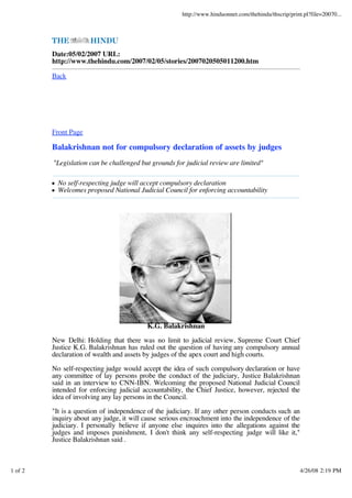 http://www.hinduonnet.com/thehindu/thscrip/print.pl?file=20070...




         Date:05/02/2007 URL:
         http://www.thehindu.com/2007/02/05/stories/2007020505011200.htm

         Back




         Front Page

         Balakrishnan not for compulsory declaration of assets by judges
         "Legislation can be challenged but grounds for judicial review are limited"

           No self-respecting judge will accept compulsory declaration
           Welcomes proposed National Judicial Council for enforcing accountability




                                          K.G. Balakrishnan

         New Delhi: Holding that there was no limit to judicial review, Supreme Court Chief
         Justice K.G. Balakrishnan has ruled out the question of having any compulsory annual
         declaration of wealth and assets by judges of the apex court and high courts.

         No self-respecting judge would accept the idea of such compulsory declaration or have
         any committee of lay persons probe the conduct of the judiciary, Justice Balakrishnan
         said in an interview to CNN-IBN. Welcoming the proposed National Judicial Council
         intended for enforcing judicial accountability, the Chief Justice, however, rejected the
         idea of involving any lay persons in the Council.

         "It is a question of independence of the judiciary. If any other person conducts such an
         inquiry about any judge, it will cause serious encroachment into the independence of the
         judiciary. I personally believe if anyone else inquires into the allegations against the
         judges and imposes punishment, I don't think any self-respecting judge will like it,"
         Justice Balakrishnan said .



1 of 2                                                                                                 4/26/08 2:19 PM
 
