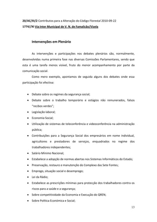 20/AC/XI/2 Contributos para a Alteração do Código Florestal 2010-09-22
1774//XI Via Inter Municipal de V. N. de Famalicão/Vizela



       Intervenções em Plenário


       As intervenções e participações nos debates plenários são, normalmente,
desenvolvidas numa primeira fase nas diversas Comissões Parlamentares, sendo que
esta é uma tarefa menos visível, fruto do menor acompanhamento por parte da
comunicação social.
       Como mero exemplo, apontamos de seguida alguns dos debates onde essa
participação foi efectiva:


    Debate sobre os regimes da segurança social;
    Debate sobre o trabalho temporário e estágios não remunerados, falsos
       "recibos verdes";
    Legislação laboral;
    Economia Social;
    Utilização de sistemas de teleconferência e videoconferência na administração
       pública;
    Contribuições para a Segurança Social dos empresários em nome individual,
       agricultores e prestadores de serviços, enquadrados no regime dos
       trabalhadores independentes;
    Salário Mínimo Nacional;
    Estabelece a adopção de normas abertas nos Sistemas Informáticos do Estado;
    Preservação, restauro e manutenção do Complexo das Sete Fontes;
    Emprego, situação social e desemprego;
    Lei da Rádio;
    Estabelece as prescrições mínimas para protecção dos trabalhadores contra os
       riscos para a saúde e a segurança;
    Sobre competitividade da Economia e Execução do QREN;
    Sobre Política Económica e Social;

                                                                               13
 