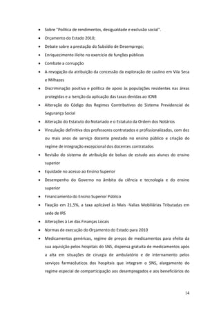  Sobre "Política de rendimentos, desigualdade e exclusão social".
 Orçamento do Estado 2010;
 Debate sobre a prestação do Subsídio de Desemprego;
 Enriquecimento ilícito no exercício de funções públicas
 Combate a corrupção
 A revogação da atribuição da concessão da exploração de caulino em Vila Seca
   e Milhazes
 Discriminação positiva e política de apoio às populações residentes nas áreas
   protegidas e a Isenção da aplicação das taxas devidas ao ICNB
 Alteração do Código dos Regimes Contributivos do Sistema Previdencial de
   Segurança Social
 Alteração do Estatuto do Notariado e o Estatuto da Ordem dos Notários
 Vinculação definitiva dos professores contratados e profissionalizados, com dez
   ou mais anos de serviço docente prestado no ensino público e criação do
   regime de integração excepcional dos docentes contratados
 Revisão do sistema de atribuição de bolsas de estudo aos alunos do ensino
   superior
 Equidade no acesso ao Ensino Superior
 Desempenho do Governo no âmbito da ciência e tecnologia e do ensino
   superior
 Financiamento do Ensino Superior Público
 Fixação em 21,5%, a taxa aplicável às Mais -Valias Mobiliárias Tributadas em
   sede de IRS
 Alterações à Lei das Finanças Locais
 Normas de execução do Orçamento do Estado para 2010
 Medicamentos genéricos, regime de preços de medicamentos para efeito da
   sua aquisição pelos hospitais do SNS, dispensa gratuita de medicamentos após
   a alta em situações de cirurgia de ambulatório e de internamento pelos
   serviços farmacêuticos dos hospitais que integram o SNS, alargamento do
   regime especial de comparticipação aos desempregados e aos beneficiários do



                                                                              14
 