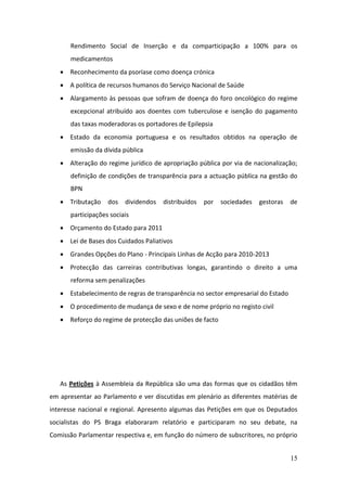 Rendimento Social de Inserção e da comparticipação a 100% para os
      medicamentos
    Reconhecimento da psoríase como doença crónica
    A política de recursos humanos do Serviço Nacional de Saúde
    Alargamento às pessoas que sofram de doença do foro oncológico do regime
      excepcional atribuído aos doentes com tuberculose e isenção do pagamento
      das taxas moderadoras os portadores de Epilepsia
    Estado da economia portuguesa e os resultados obtidos na operação de
      emissão da dívida pública
    Alteração do regime jurídico de apropriação pública por via de nacionalização;
      definição de condições de transparência para a actuação pública na gestão do
      BPN
    Tributação    dos   dividendos   distribuídos   por   sociedades   gestoras   de
      participações sociais
    Orçamento do Estado para 2011
    Lei de Bases dos Cuidados Paliativos
    Grandes Opções do Plano - Principais Linhas de Acção para 2010-2013
    Protecção das carreiras contributivas longas, garantindo o direito a uma
      reforma sem penalizações
    Estabelecimento de regras de transparência no sector empresarial do Estado
    O procedimento de mudança de sexo e de nome próprio no registo civil
    Reforço do regime de protecção das uniões de facto




   As Petições à Assembleia da República são uma das formas que os cidadãos têm
em apresentar ao Parlamento e ver discutidas em plenário as diferentes matérias de
interesse nacional e regional. Apresento algumas das Petições em que os Deputados
socialistas do PS Braga elaboraram relatório e participaram no seu debate, na
Comissão Parlamentar respectiva e, em função do número de subscritores, no próprio


                                                                                   15
 