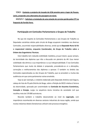 7/XI/1 - Contesta o projecto do traçado do IC36 previsto para o lugar de Pousos,
Leiria, propondo uma alternativa de passagem em túnel.
   422/X/3.ª – Solicitam a instalação de uma estação de correios gerida pelos CTT na
freguesia de Fernão Ferro.




     Participação em Comissões Parlamentares e Grupos de Trabalho


      No que diz respeito às Comissões Parlamentares e aos Grupos de Trabalho os
Deputados socialistas eleitos pelo círculo de Braga ocuparam mandatos nas diversas
Comissões, assumindo responsabilidades diversas, sendo que o Deputado Nuno Sá foi
o responsável máximo, enquanto Coordenador, do Grupo de Trabalho sobre a
Ordem dos Engenheiros Técnicos.
      Este trabalho tem reduzida visibilidade mediática, já que tratam, quase sempre,
da tecnicidade dos diplomas que irão a discussão em plenário da AR. Essa menor
visibilidade não diminui a sua importância e a sua indispensabilidade. É nas Comissões
Parlamentares que muito do debate é preparado, procedendo-se aí a alterações,
correcções e melhoramentos dos diplomas a aprovar. É também no âmbito das
Comissões especializadas ou dos Grupos de Trabalho, que se procedem a muitas das
audiências em que como parlamentar estive envolvido.
      Veja-se por exemplo, o relatório elaborado pelo Deputado António José Seguro,
cabeça de lista do PS pelo Distrito de Braga, sobre a Petição da DECO relativa à factura
da electricidade, aprovado por unanimidade na Comissão de Assuntos Económicos,
Inovação e Energia, surgiu na sequência duma iniciativa da sociedade civil que
recolheu mais de 170 000 assinaturas.
      Recordo também o trabalho desenvolvido ao nível da cogeração, com
importância reconhecida em diversos sectores industriais da nossa região, sendo que
muitas indústrias têxteis famalicenses utilizam este processo energético.




                                                                                     17
 