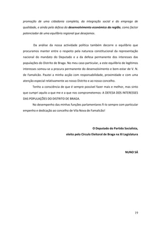 promoção de uma cidadania completa, da integração social e do emprego de
qualidade, e ainda pela defesa do desenvolvimento económico da região, como factor
potenciador de uma equilíbrio regional que desejamos.


       Da análise da nossa actividade política também decorre o equilíbrio que
procuramos manter entre o respeito pela natureza constitucional da representação
nacional do mandato do Deputado e a da defesa permanente dos interesses das
populações do Distrito de Braga. No meu caso particular, a este equilíbrio de legítimos
interesses somou-se a procura permanente do desenvolvimento e bem-estar de V. N.
de Famalicão. Pautei a minha acção com responsabilidade, proximidade e com uma
atenção especial relativamente ao nosso Distrito e ao nosso concelho.
       Tenho a consciência de que é sempre possível fazer mais e melhor, mas sinto
que cumpri aquilo a que me e a que nos comprometemos: A DEFESA DOS INTERESSES
DAS POPULAÇÕES DO DISTRITO DE BRAGA.
       No desempenho das minhas funções parlamentares fi-lo sempre com particular
empenho e dedicação ao concelho de Vila Nova de Famalicão!




                                                    O Deputado do Partido Socialista,
                                eleito pelo Círculo Eleitoral de Braga na XI Legislatura




                                                                              NUNO SÁ




                                                                                     19
 