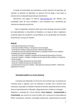 A relação de proximidade que pretendemos sempre dinamizar foi plasmada, por
exemplo, no gabinete do Deputado, no Governo Civil de Braga, e que todas as
semanas teve um deputado disponível para atendimento.
   Mantivemos uma página na Internet (www.psbraga.net) que reflectiu, com
actualidade, parte da nossa actividade, e uma newsletter que é distribuída por
milhares de endereços electrónicos.


      Todos os Deputados socialistas eleitos pelo círculo de Braga exerceram funções
de responsabilidade na Assembleia da República e ao longo de toda a Legislatura,
ocupando lugares de presidência, vice-presidência ou de coordenação em Comissões
Parlamentares e Grupos de Trabalho.


Nuno Sá
. Comissão de Orçamento e Finanças
. Comissão de Obras Públicas, Transportes e Comunicações
. Comissão de Trabalho, Segurança Social e Administração Pública
. Comissão Eventual de Inquérito Parlamentar à actuação do Governo em relação à
Fundação para as Comunicações Móveis
. Grupo de Trabalho - Audições / Petições da Comissão de Orçamento e Finanças
. Grupo de Trabalho - Audições / Petições da Comissão de Obras Públicas, Transportes
e Comunicações
. Grupo de Trabalho Orçamento do Estado 2010
. Grupo de Trabalho Orçamento do Estado 2011
. Coordenador do Grupo de Trabalho - Alteração aos Estatutos da ANET – Ordem dos
Engenheiros Técnicos




       Actividade política no círculo eleitoral


       A presença dos Deputados no Círculo foi uma constante quer na presença em
iniciativas locais e regionais, quer nas audiências e reuniões com o Governo Civil,
autarquias, associações e entidades relevantes do Distrito, abordando diversos temas,
entre os quais destacamos a Educação, a Segurança Social, a Saúde ou o Emprego.
Realçamos a realização do I Fórum Distrital: Fórum Regional – Competitividade e
Produtividade, que ocorreu em Junho de 2010, com a presença da Universidade do
Minho, empresários, sindicatos, associações empresariais, representantes de escolas

                                                                                       3
 