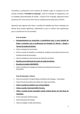 secundárias e profissionais. Este encontro de trabalho surgiu na sequência de uma
Jornada intitulada “Prioridade ao Emprego”, onde foi realizado um diagnóstico, com
as entidades descentralizadas do Estado – Governo Civil, Emprego, Segurança Social,
Economia, ACT, entre outras, bem como as soluções preconizadas para o Distrito.


Apresento aqui algumas das visitas e reuniões de trabalho que foram realizadas nas
últimas duas sessões legislativas, sublinhando as que se revelam mais significativas
para o concelho de V.N. de Famalicão:


       Área da Saúde:
      Acompanhamento da construção e transferência para o novo Hospital de
       Braga e contactos com os profissionais de Hospitais (S. Marcos – Braga) e
       Centros de Saúde do Distrito;
      Visita ao Hospital de Guimarães;
      Visita e reunião de trabalho na unidade de cuidados continuados da Santa Casa
       da Misericórdia de Guimarães;
      Visita à Unidade de Internamento de Cabeceiras de Basto
      Reunião com profissionais do sector da saúde do Distrito;
      Reunião de trabalho ARS/NORTE;
      Visita à Unidade de Cuidados de Saúde Personalizados da Amorosa –
       Guimarães;



       Área da Educação e Cultura:
      Visita à Escola EB 2,3 Virgínia Moura de Moreira de Cónegos – Guimarães;
      Visita à Escola Secundária das Caldas das Taipas Guimarães;
      Visita e reunião de trabalho com a Escola Didáxis;
      Visita e reunião Externato Delfim Ferreira;
      Visita e reunião Escola Secundária Camilo Castelo Branco de Vila Nova de
       Famalicão;
      Centro educativo António Lopes;
      Centro educativo do Cávado
      Visita ao Colégio La Salle, Barcelinhos;

                                                                                  4
 