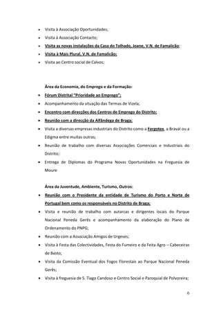    Visita à Associação Oportunidades;
   Visita à Associação Contacto;
   Visita as novas instalações da Casa do Telhado, Joane, V.N. de Famalicão;
   Visita à Mais Plural, V.N. de Famalicão;
   Visita ao Centro social de Calvos;




    Área da Economia, do Emprego e da Formação:
   Fórum Distrital “Prioridade ao Emprego”;
   Acompanhamento da situação das Termas de Vizela;
   Encontro com direcções dos Centros de Emprego do Distrito;
   Reunião com a direcção da Alfândega de Braga;
   Visita a diversas empresas industriais do Distrito como a Fergotex, a Braval ou a
    Edigma entre muitas outras;
   Reunião de trabalho com diversas Associações Comerciais e Industriais do
    Distrito;
   Entrega de Diplomas do Programa Novas Oportunidades na Freguesia de
    Moure


    Área da Juventude, Ambiente, Turismo, Outros:
   Reunião com o Presidente da entidade de Turismo do Porto e Norte de
    Portugal bem como os responsáveis no Distrito de Braga;
   Visita e reunião de trabalho com autarcas e dirigentes locais do Parque
    Nacional Peneda Gerês e acompanhamento da elaboração do Plano de
    Ordenamento do PNPG;
   Reunião com a Associação Amigos de Urgeses;
   Visita à Festa das Colectividades, Festa do Fumeiro e da Feita Agro – Cabeceiras
    de Basto;
   Visita da Comissão Eventual dos Fogos Florestais ao Parque Nacional Peneda
    Gerês;
   Visita à freguesia de S. Tiago Candoso e Centro Social e Paroquial de Polvoreira;


                                                                                    6
 