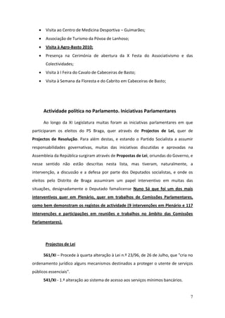     Visita ao Centro de Medicina Desportiva – Guimarães;
       Associação de Turismo da Póvoa de Lanhoso;
       Visita à Agro-Basto 2010;
       Presença na Cerimónia de abertura da X Festa do Associativismo e das
        Colectividades;
       Visita à I Feira do Cavalo de Cabeceiras de Basto;
       Visita à Semana da Floresta e do Cabrito em Cabeceiras de Basto;




       Actividade política no Parlamento. Iniciativas Parlamentares

       Ao longo da XI Legislatura muitas foram as iniciativas parlamentares em que
participaram os eleitos do PS Braga, quer através de Projectos de Lei, quer de
Projectos de Resolução. Para além destas, e estando o Partido Socialista a assumir
responsabilidades governativas, muitas das iniciativas discutidas e aprovadas na
Assembleia da República surgiram através de Propostas de Lei, oriundas do Governo, e
nesse sentido não estão descritas nesta lista, mas tiveram, naturalmente, a
intervenção, a discussão e a defesa por parte dos Deputados socialistas, e onde os
eleitos pelo Distrito de Braga assumiram um papel interventivo em muitas das
situações, designadamente o Deputado famalicense Nuno Sá que foi um dos mais
interventivos quer em Plenário, quer em trabalhos de Comissões Parlamentares,
como bem demonstram os registos de actividade (9 intervenções em Plenário e 117
intervenções e participações em reuniões e trabalhos no âmbito das Comissões
Parlamentares).



        Projectos de Lei

       561/XI – Procede à quarta alteração à Lei n.º 23/96, de 26 de Julho, que "cria no
ordenamento jurídico alguns mecanismos destinados a proteger o utente de serviços
públicos essenciais".
       541/XI - 1.ª alteração ao sistema de acesso aos serviços mínimos bancários.


                                                                                      7
 