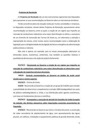 Projectos de Resolução

      Os Projectos de Resolução são um dos instrumentos regimentais dos Deputados
para apresentar as suas recomendações ao Governo sobre as mais diversas temáticas.
      Tendo consciência plena da situação vivida por muitos concidadãos e empresas,
os Deputados socialistas, através destes Projectos de Resolução, apresentaram várias
recomendações ao Governo, entre as quais a criação de um regime que imponha ao
mercado de combustíveis rodoviários uma maior diversificação na oferta, a assinatura
de um Contrato de Concessão das Termas de Vizela ou, em alternativa a extinção e
expropriação da mesma, entre muitas outras recomendações como a elaboração de
legislação para a obrigatoriedade de divulgação da factura energética da administração
pública directa e indirecta.
      Mas este é apenas um exemplo, pois as nossas preocupações abarcaram as
dimensões sociais, económicas, ambientais, mas também as questões relativas à
qualidade da democracia e da acção do próprio Parlamento.


      452/XI/2 – Recomenda ao Governo a criação de um regime que imponha ao
mercado de combustíveis rodoviários uma maior diversificação na oferta bem como
a divulgação da respectiva estrutura de preços.
       440/XI - Formula recomendações ao Governo no âmbito da acção social
escolar para o ensino superior.
      323/XI/2 – Termas de Vizela.
      314/XI - Recomenda ao Governo a criação de um grupo de trabalho para estudar
a possibilidade de determinar o impedimento à menção 100% biodegradável nos sacos
de plástico oxibiodegradáveis e, ainda, a sua distribuição pelos agentes económicos,
com base em fundamentos técnicos e científicos.
      292/XI/2 – Acompanhar a execução da decisão do Conselho da União Europeia
da redução, dos direitos aduaneiros sobre importações essenciais provenientes do
Paquistão.
      274/XI/2 – Recomenda ao Governo que tome a iniciativa de prever a construção
de redes secundárias de abastecimento de água, com aproveitamento das águas
pluviais, em edifícios, instalações e equipamentos públicos de grande dimensão, tendo


                                                                                    9
 