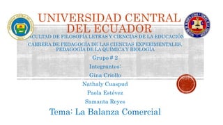 UNIVERSIDAD CENTRAL
DEL ECUADOR
FACULTAD DE FILOSOFÍA LETRAS Y CIENCIAS DE LA EDUCACIÓN
CARRERA DE PEDAGOGÍA DE LAS CIENCIAS EXPERIMENTALES,
PEDAGOGÍA DE LA QUÍMICA Y BIOLOGÍA
Grupo # 2
Integrantes:
Gina Criollo
Nathaly Cuaspud
Paola Estévez
Samanta Reyes
Tema: La Balanza Comercial
 