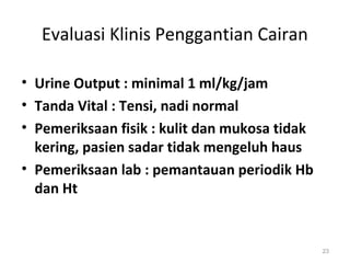Evaluasi Klinis Penggantian Cairan 
• Urine Output : minimal 1 ml/kg/jam 
• Tanda Vital : Tensi, nadi normal 
• Pemeriksaan fisik : kulit dan mukosa tidak 
kering, pasien sadar tidak mengeluh haus 
• Pemeriksaan lab : pemantauan periodik Hb 
dan Ht 
23 
 