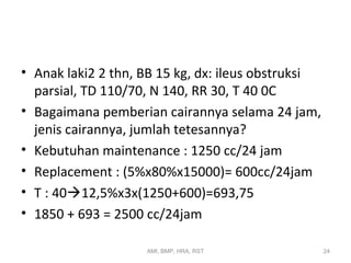 • Anak laki2 2 thn, BB 15 kg, dx: ileus obstruksi 
parsial, TD 110/70, N 140, RR 30, T 40 0C 
• Bagaimana pemberian cairannya selama 24 jam, 
jenis cairannya, jumlah tetesannya? 
• Kebutuhan maintenance : 1250 cc/24 jam 
• Replacement : (5%x80%x15000)= 600cc/24jam 
• T : 4012,5%x3x(1250+600)=693,75 
• 1850 + 693 = 2500 cc/24jam 
AMI, BMP, HRA, RST 24 
 