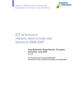 INSIGHT – KNOWLEDGE BUILDING AND
EXCHANGE ON ICT POLICY AND PRACTICE
ICT IN SCHOOLS:
TRENDS, INNOVATIONS AND
ISSUES IN 2006-2007
Anja Balanskat, Roger Blamire, European
Schoolnet, June 2007
V.1.0
An overview of ICT in schools 2006-2007.
Produced for EUN’s Steering Committee and stakeholders.
 
