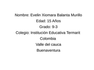 Nombre: Evelin Xiomara Balanta Murillo 
Edad: 15 Años 
Grado: 9-3 
Colegio: Institución Educativa Termarit 
Colombia 
Valle del cauca 
Buenaventura 
 