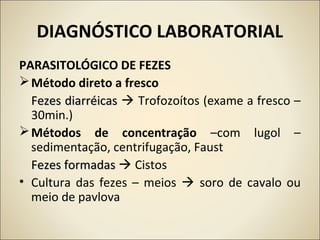 DIAGNÓSTICO LABORATORIAL
PARASITOLÓGICO DE FEZES
Método direto a fresco
Fezes diarréicasFezes diarréicas  Trofozoítos (exame a fresco –
30min.)
Métodos de concentração –com lugol –
sedimentação, centrifugação, Faust
Fezes formadasFezes formadas  Cistos
• Cultura das fezes – meios  soro de cavalo ou
meio de pavlova
 