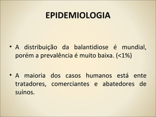 EPIDEMIOLOGIA
• A distribuição da balantidiose é mundial,
porém a prevalência é muito baixa. (<1%)
• A maioria dos casos humanos está ente
tratadores, comerciantes e abatedores de
suínos.
 