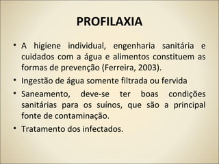 PROFILAXIA
• A higiene individual, engenharia sanitária e
cuidados com a água e alimentos constituem as
formas de prevenção (Ferreira, 2003).
• Ingestão de água somente filtrada ou fervida
• Saneamento, deve-se ter boas condições
sanitárias para os suínos, que são a principal
fonte de contaminação.
• Tratamento dos infectados.
 