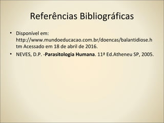 Referências Bibliográficas
• Disponível em:
http://www.mundoeducacao.com.br/doencas/balantidiose.h
tm Acessado em 18 de abril de 2016.
• NEVES, D.P. -Parasitologia Humana. 11ª Ed.Atheneu SP, 2005.
 