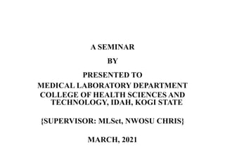 A SEMINAR
BY
PRESENTED TO
MEDICAL LABORATORY DEPARTMENT
COLLEGE OF HEALTH SCIENCES AND
TECHNOLOGY, IDAH, KOGI STATE
{SUPERVISOR: MLSct, NWOSU CHRIS}
MARCH, 2021
 