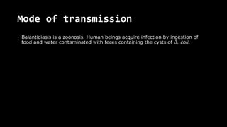 Mode of transmission
• Balantidiasis is a zoonosis. Human beings acquire infection by ingestion of
food and water contaminated with feces containing the cysts of B. coli.
 