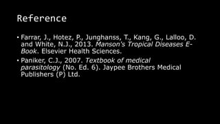 Reference
• Farrar, J., Hotez, P., Junghanss, T., Kang, G., Lalloo, D.
and White, N.J., 2013. Manson's Tropical Diseases E-
Book. Elsevier Health Sciences.
• Paniker, C.J., 2007. Textbook of medical
parasitology (No. Ed. 6). Jaypee Brothers Medical
Publishers (P) Ltd.
 