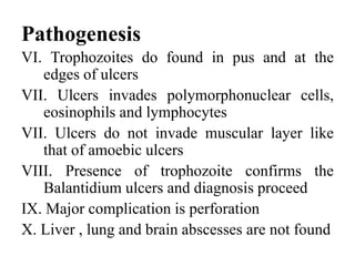 Pathogenesis
VI. Trophozoites do found in pus and at the
edges of ulcers
VII. Ulcers invades polymorphonuclear cells,
eosinophils and lymphocytes
VII. Ulcers do not invade muscular layer like
that of amoebic ulcers
VIII. Presence of trophozoite confirms the
Balantidium ulcers and diagnosis proceed
IX. Major complication is perforation
X. Liver , lung and brain abscesses are not found
 