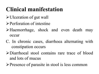 Clinical manifestation
Ulceration of gut wall
Perforation of intestine
Haemorrhage, shock and even death may
occur
C. In chronic cases, diarrhoea alternating with
constipation occurs
Diarrhoeal stool contains rare trace of blood
and lots of mucus
Presence of parasite in stool is less common
 