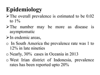 Epidemiology
The overall prevalence is estimated to be 0.02
to 1%
The number may be more as disease is
asymptomatic
In endemic areas,
o In South America the prevalence rate was 1 to
12% in late nineties
o Nearly, 30% cases in Oceania in 2013
o West Irian district of Indonesia, prevalence
rates has been reported upto 20%
 