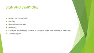 SIGN AND SYMPTOMS
 Acute even hemorrhagic
 Diarrhea
 Ulceration to gut wall
 Dysentery
 Colitis[An inflammatory reaction in the colon often auto-immune or infection]
 Abdominal pain
 