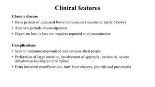 Clinical features
Chronic disease
• Have periods of increased bowel movements (mucous or rarely bloody)
• Alternate periods of constipations
• Organism load is less and requires repeated stool examination
Complications
• Seen in immunocompromised and malnourished people
• Perforation of large intestine, involvement of appendix, peritonitis, severe
dehydration leading to renal failure
• Extra intestinal manifestations- rare: liver abscess, pleuritis and pneumonia
 