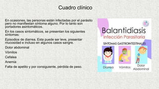 Cuadro clínico
En ocasiones, las personas están infectadas por el parásito
pero no manifiestan síntoma alguno. Por lo tanto son
portadores asintomáticos.
En los casos sintomáticos, se presentan los siguientes
síntomas:
Episodios de diarrea. Esta puede ser leve, presentar
mucosidad e incluso en algunos casos sangre.
Dolor abdominal
Vómitos
Cefalea
Anemia
Falta de apetito y por consiguiente, pérdida de peso.
 
