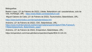 Bibliografías:
Beatriz López, (21 de Febrero de 2022), Lifeder, Balantidium coli: características, ciclo de
vida, morfologia, URL: https://www.lifeder.com/balantidium-coli/
Miguel Cabrero de Cabo, (21 de Febrero de 2022), Toutromedico, Balantidiasis, URL:
https://www.tuotromedico.com/temas/balantidiasis.htm
Anónimo, (21 de Febrero de 2022), CDC, Balantidiosis, URL:
https://www.mcdinternational.org/trainings/malaria/spanish/dpdx/HTML/Frames/A-
F/Balantidiasis/body_Balantidiasis_page1
Anónimo, (21 de Febrero de 2022), Empendium, Balantidiasis, URL:
https://empendium.com/manualmibe/compendio/chapter/B34.II.4.24.4.6.
 