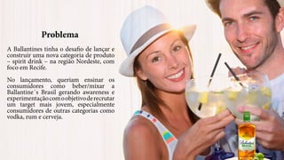 Problema
A Ballantines tinha o desafio de lançar e
construir uma nova categoria de produto
– spirit drink – na região Nordeste, com
foco em Recife.
No lançamento, queriam ensinar os
consumidores como beber/mixar a
Ballantine´s Brasil gerando awareness e
experimentaçãocomoobjetivoderecrutar
um target mais jovem, especialmente
consumidores de outras categorias como
vodka, rum e cerveja.
 