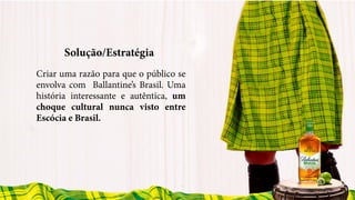 Solução/Estratégia
Criar uma razão para que o público se
envolva com Ballantine’s Brasil. Uma
história interessante e autêntica, um
choque cultural nunca visto entre
Escócia e Brasil.
 